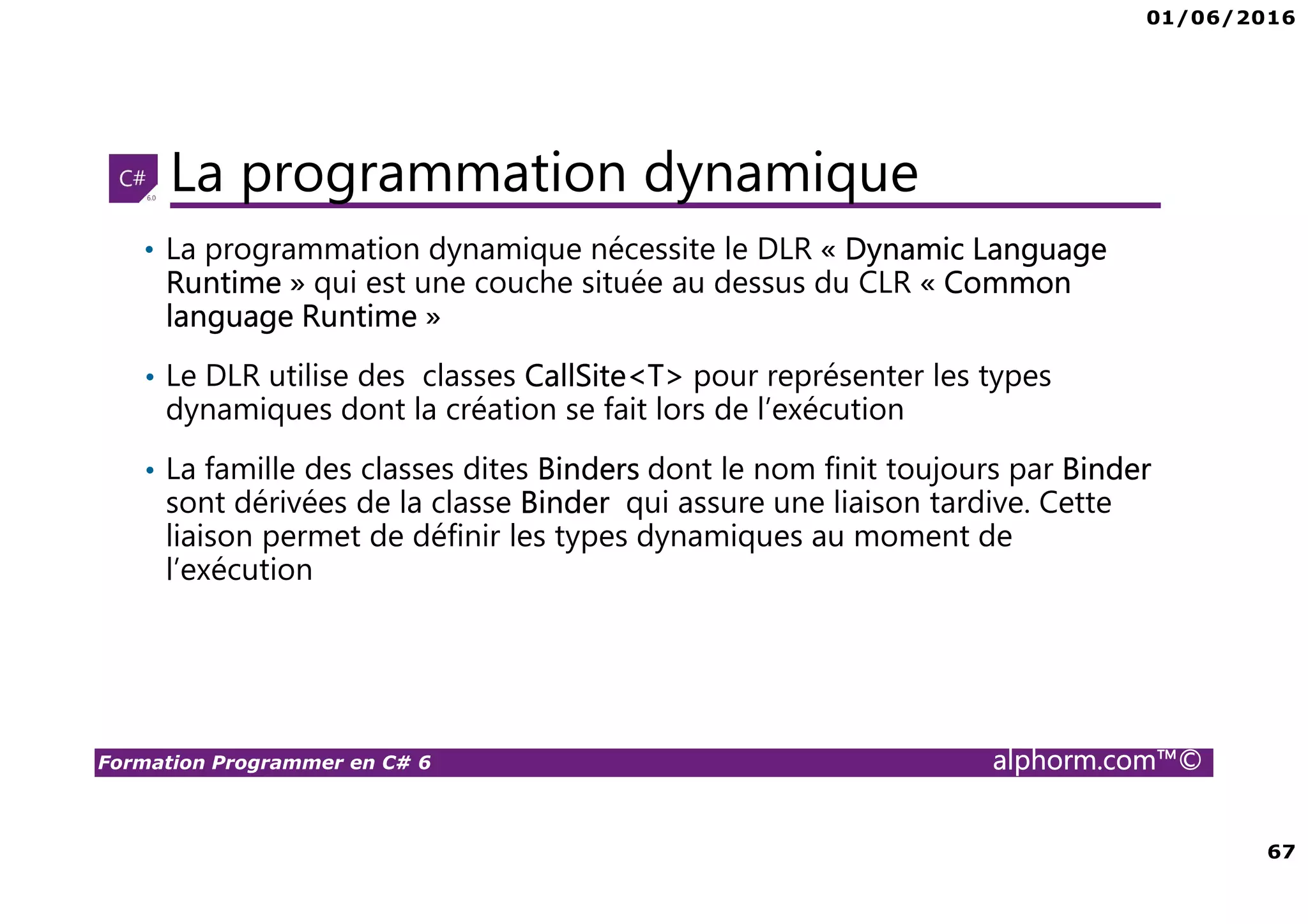 01/06/2016 67 Formation Programmer en C# 6 alphorm.com™© La programmation dynamique • La programmation dynamique nécessite le DLR « Dynamic Language Runtime » qui est une couche située au dessus du CLR « Common language Runtime » • Le DLR utilise des classes CallSite<T> pour représenter les types dynamiques dont la création se fait lors de l’exécution • La famille des classes dites Binders dont le nom finit toujours par Binder sont dérivées de la classe Binder qui assure une liaison tardive. Cette liaison permet de définir les types dynamiques au moment de l’exécution 