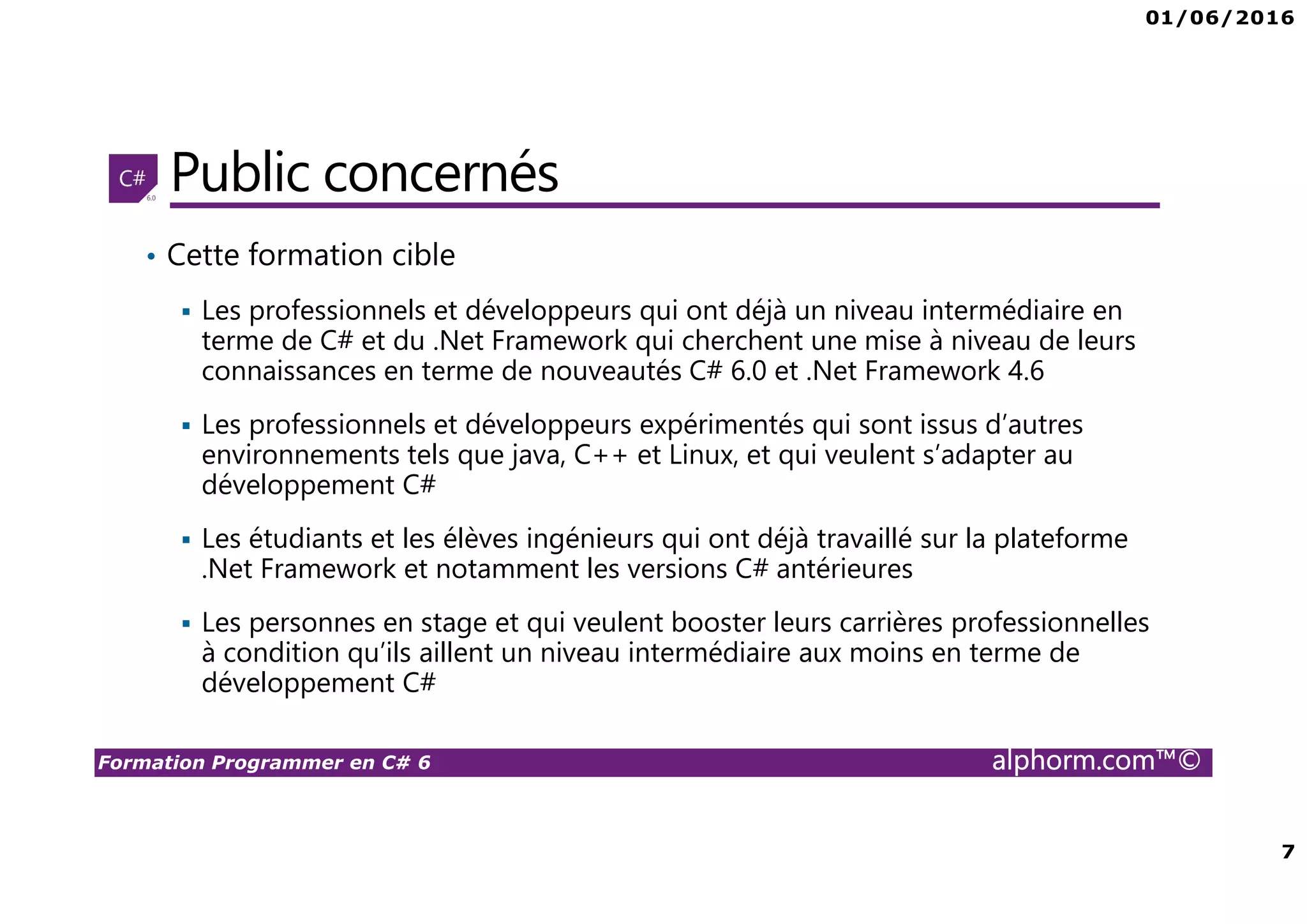 01/06/2016 7 Formation Programmer en C# 6 alphorm.com™© Public concernés • Cette formation cible Les professionnels et développeurs qui ont déjà un niveau intermédiaire en terme de C# et du .Net Framework qui cherchent une mise à niveau de leurs connaissances en terme de nouveautés C# 6.0 et .Net Framework 4.6 Les professionnels et développeurs expérimentés qui sont issus d’autres environnements tels que java, C++ et Linux, et qui veulent s’adapter au développement C# Les étudiants et les élèves ingénieurs qui ont déjà travaillé sur la plateforme .Net Framework et notamment les versions C# antérieures Les personnes en stage et qui veulent booster leurs carrières professionnelles à condition qu’ils aillent un niveau intermédiaire aux moins en terme de développement C# 