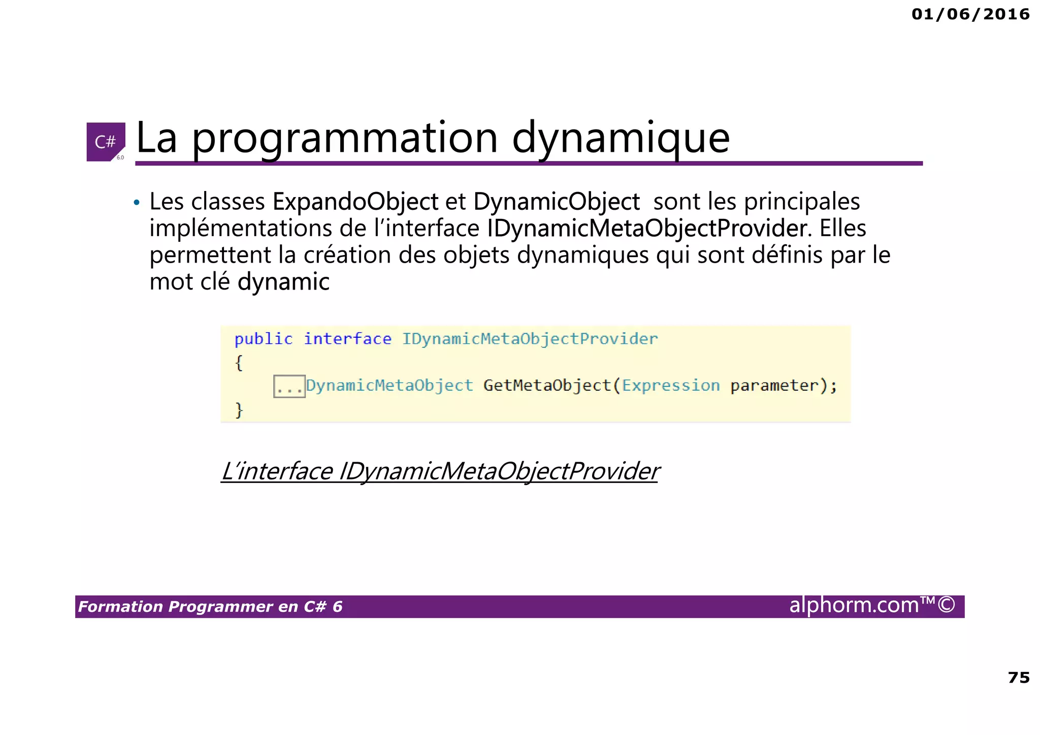 01/06/2016 75 Formation Programmer en C# 6 alphorm.com™© La programmation dynamique • Les classes ExpandoObject et DynamicObject sont les principales implémentations de l’interface IDynamicMetaObjectProvider. Elles permettent la création des objets dynamiques qui sont définis par le mot clé dynamic L’interface IDynamicMetaObjectProvider 