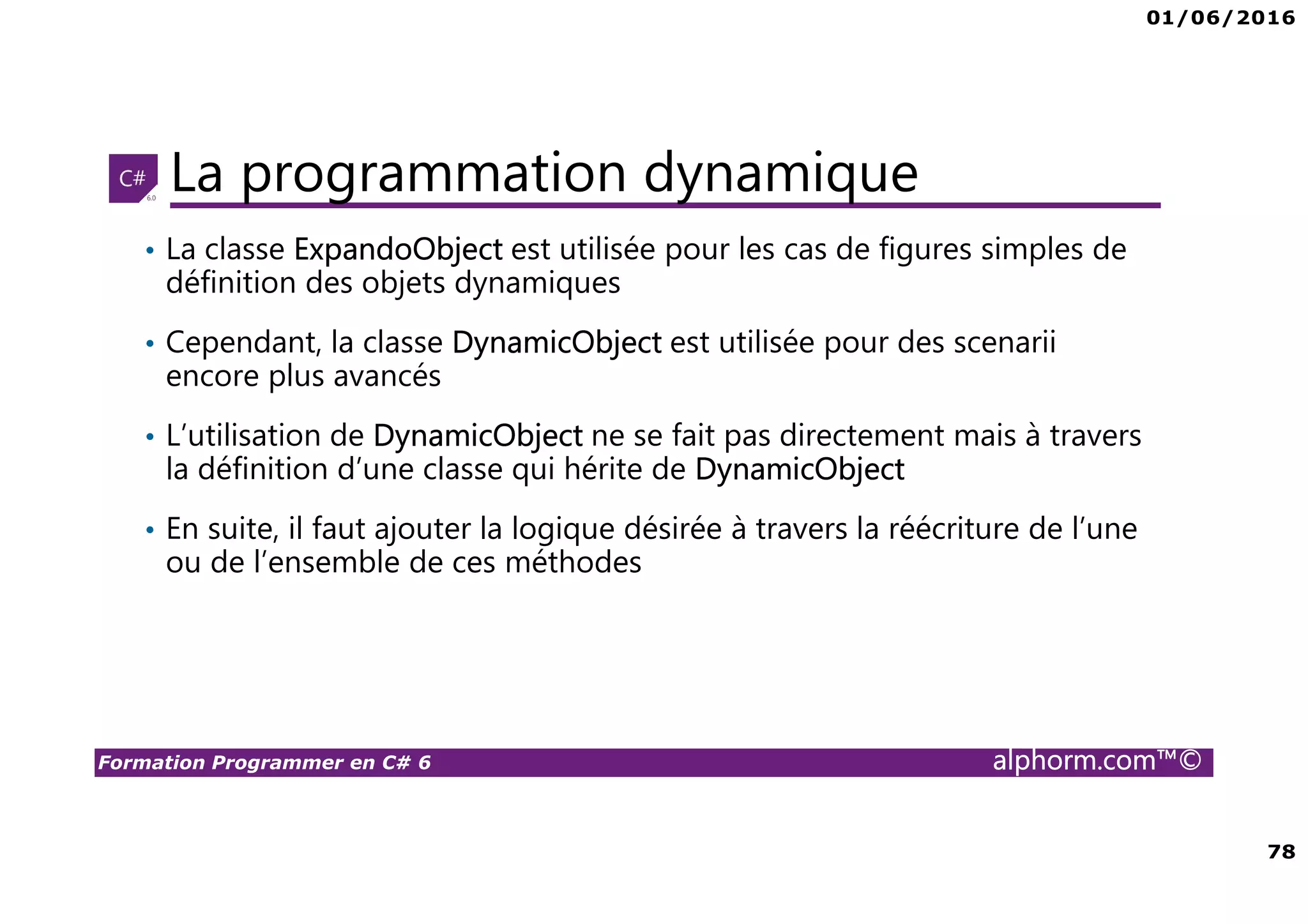 01/06/2016 78 Formation Programmer en C# 6 alphorm.com™© La programmation dynamique • La classe ExpandoObject est utilisée pour les cas de figures simples de définition des objets dynamiques • Cependant, la classe DynamicObject est utilisée pour des scenarii encore plus avancés • L’utilisation de DynamicObject ne se fait pas directement mais à travers la définition d’une classe qui hérite de DynamicObject • En suite, il faut ajouter la logique désirée à travers la réécriture de l’une ou de l’ensemble de ces méthodes 
