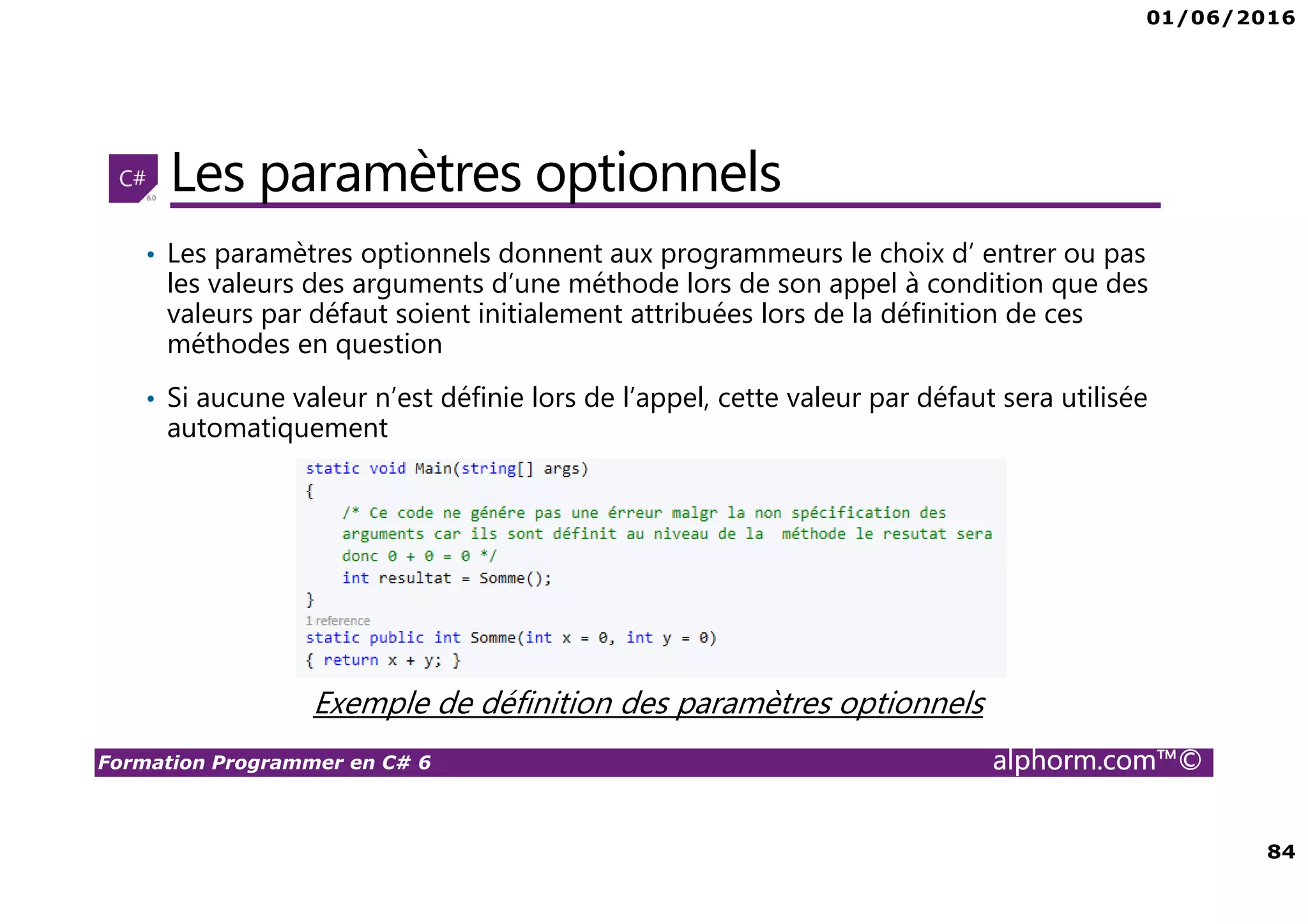 01/06/2016 84 Formation Programmer en C# 6 alphorm.com™© Les paramètres optionnels • Les paramètres optionnels donnent aux programmeurs le choix d’ entrer ou pas les valeurs des arguments d’une méthode lors de son appel à condition que des valeurs par défaut soient initialement attribuées lors de la définition de ces méthodes en question • Si aucune valeur n’est définie lors de l’appel, cette valeur par défaut sera utilisée automatiquement Exemple de définition des paramètres optionnels 