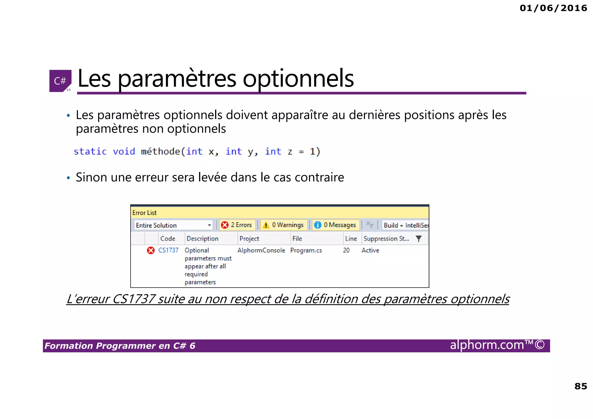 01/06/2016 85 Formation Programmer en C# 6 alphorm.com™© Les paramètres optionnels • Les paramètres optionnels doivent apparaître au dernières positions après les paramètres non optionnels • Sinon une erreur sera levée dans le cas contraire L’erreur CS1737 suite au non respect de la définition des paramètres optionnels 