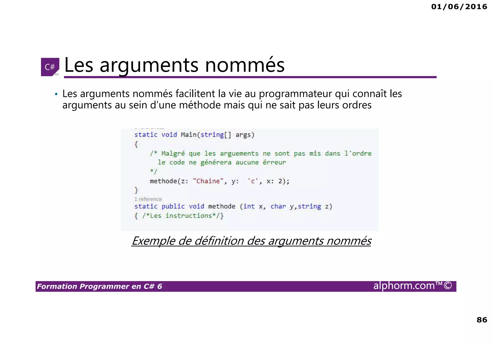 01/06/2016 86 Formation Programmer en C# 6 alphorm.com™© Les arguments nommés Exemple de définition des arguments nommés • Les arguments nommés facilitent la vie au programmateur qui connaît les arguments au sein d’une méthode mais qui ne sait pas leurs ordres 