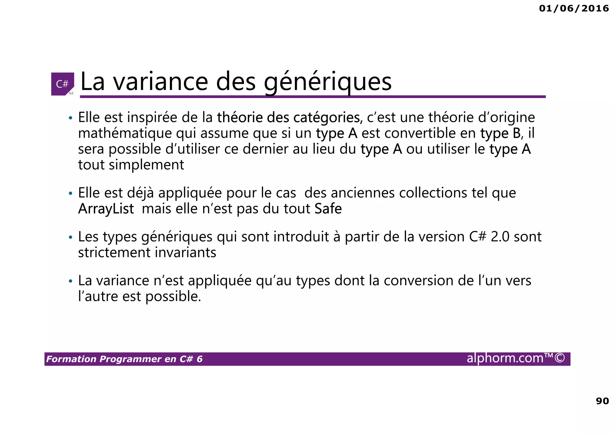 01/06/2016 90 Formation Programmer en C# 6 alphorm.com™© La variance des génériques • Elle est inspirée de la théorie des catégories, c’est une théorie d’origine mathématique qui assume que si un type A est convertible en type B, il sera possible d’utiliser ce dernier au lieu du type A ou utiliser le type A tout simplement • Elle est déjà appliquée pour le cas des anciennes collections tel que ArrayList mais elle n’est pas du tout Safe • Les types génériques qui sont introduit à partir de la version C# 2.0 sont strictement invariants • La variance n’est appliquée qu’au types dont la conversion de l’un vers l’autre est possible. 