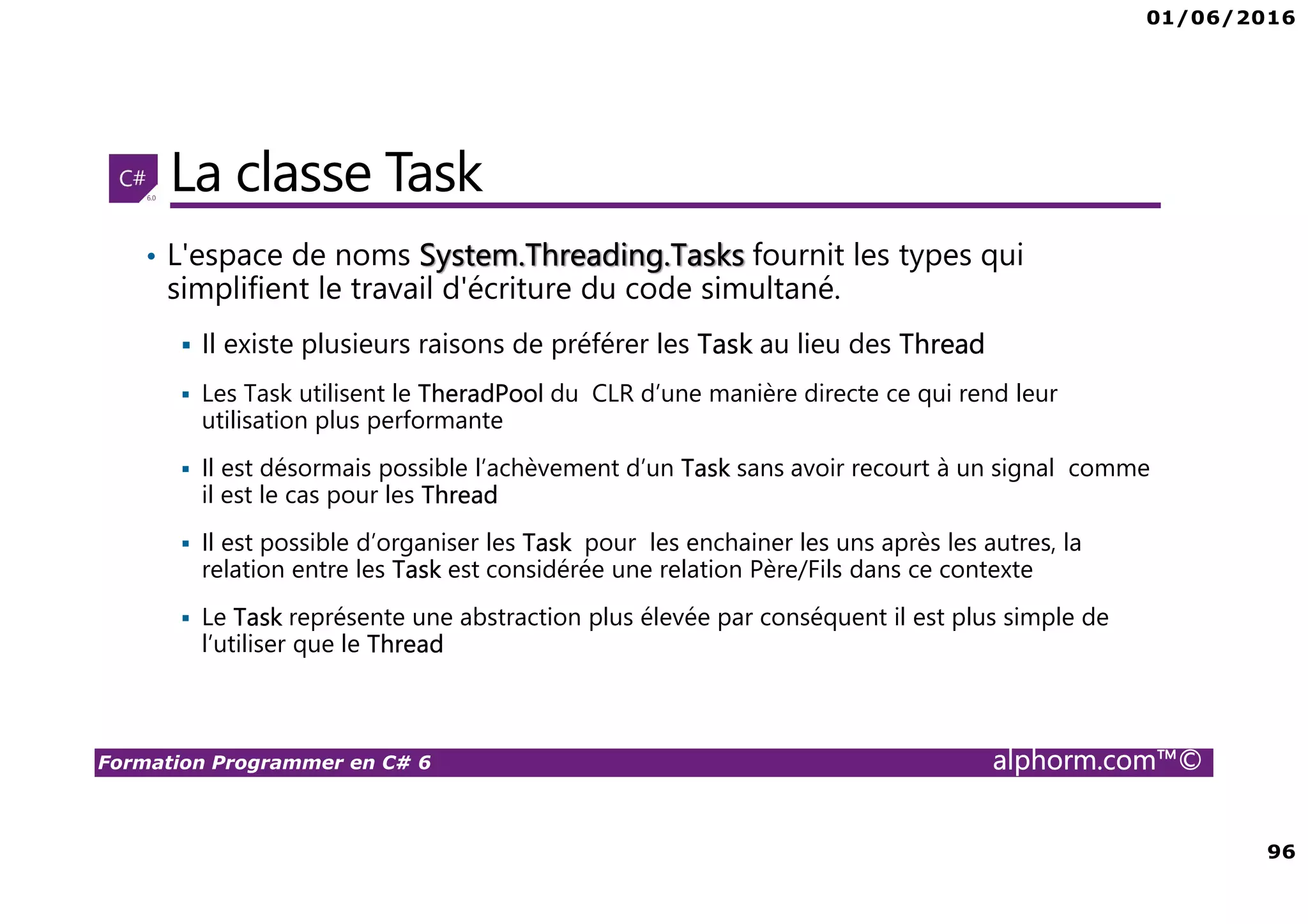01/06/2016 96 Formation Programmer en C# 6 alphorm.com™© La classe Task • L'espace de noms System.Threading.Tasks fournit les types qui simplifient le travail d'écriture du code simultané. Il existe plusieurs raisons de préférer les Task au lieu des Thread Les Task utilisent le TheradPool du CLR d’une manière directe ce qui rend leur utilisation plus performante Il est désormais possible l’achèvement d’un Task sans avoir recourt à un signal comme il est le cas pour les Thread Il est possible d’organiser les Task pour les enchainer les uns après les autres, la relation entre les Task est considérée une relation Père/Fils dans ce contexte Le Task représente une abstraction plus élevée par conséquent il est plus simple de l’utiliser que le Thread 