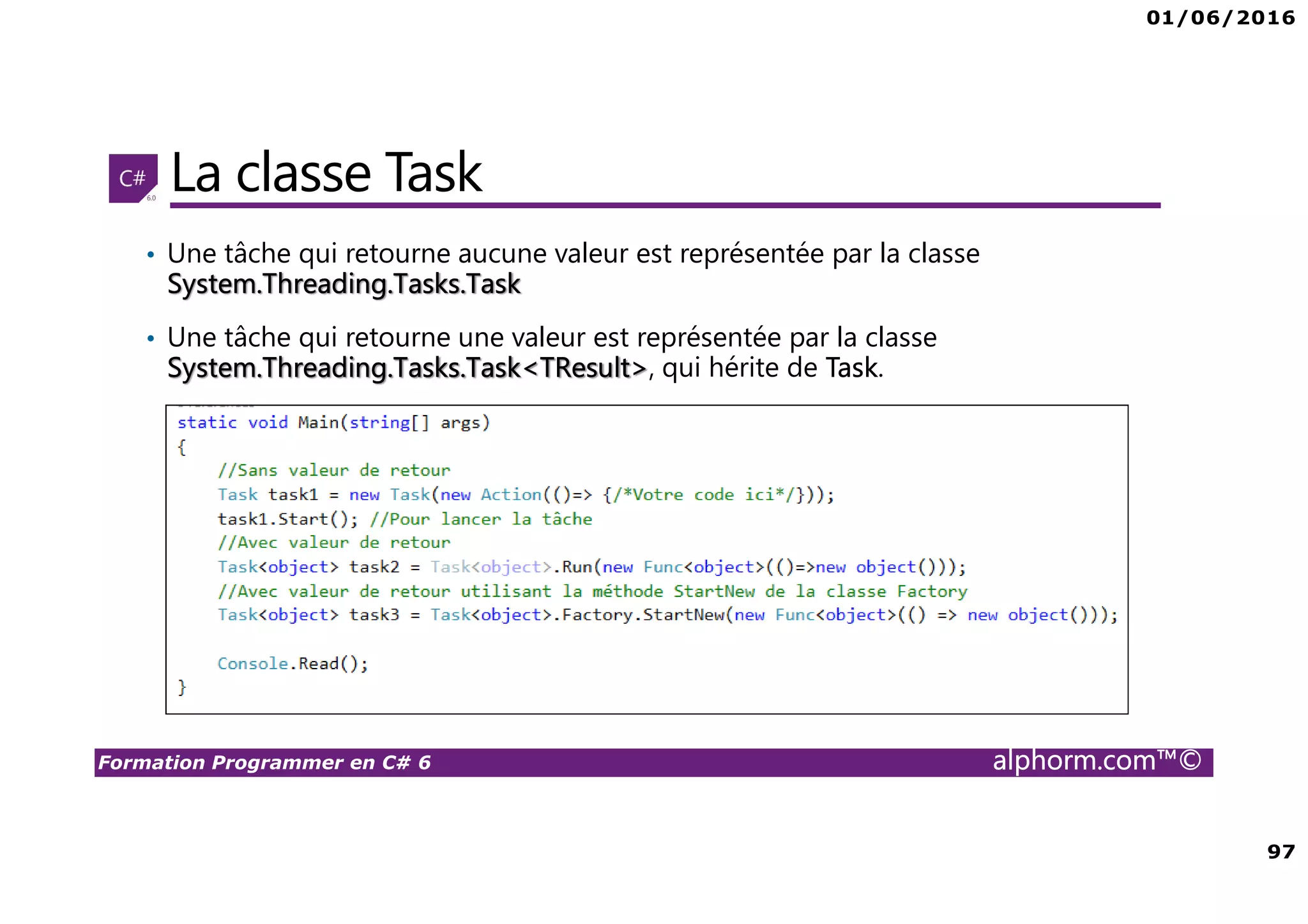 01/06/2016 97 Formation Programmer en C# 6 alphorm.com™© La classe Task • Une tâche qui retourne aucune valeur est représentée par la classe System.Threading.Tasks.Task • Une tâche qui retourne une valeur est représentée par la classe System.Threading.Tasks.Task<TResult>, qui hérite de Task. 