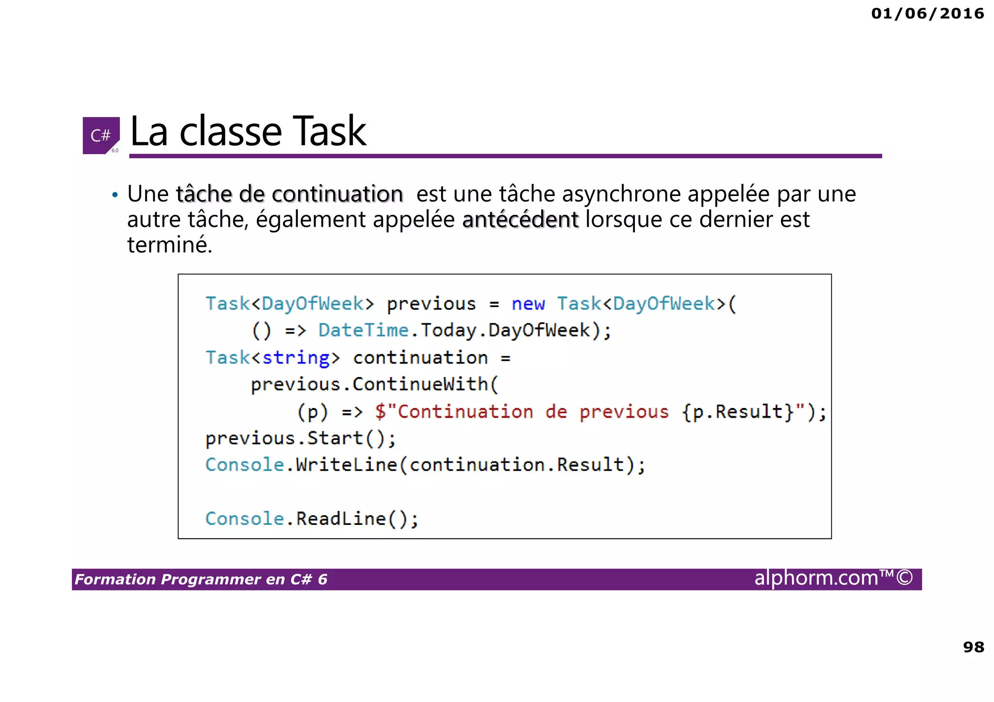 01/06/2016 98 Formation Programmer en C# 6 alphorm.com™© La classe Task • Une tâche de continuation est une tâche asynchrone appelée par une autre tâche, également appelée antécédent lorsque ce dernier est terminé. 