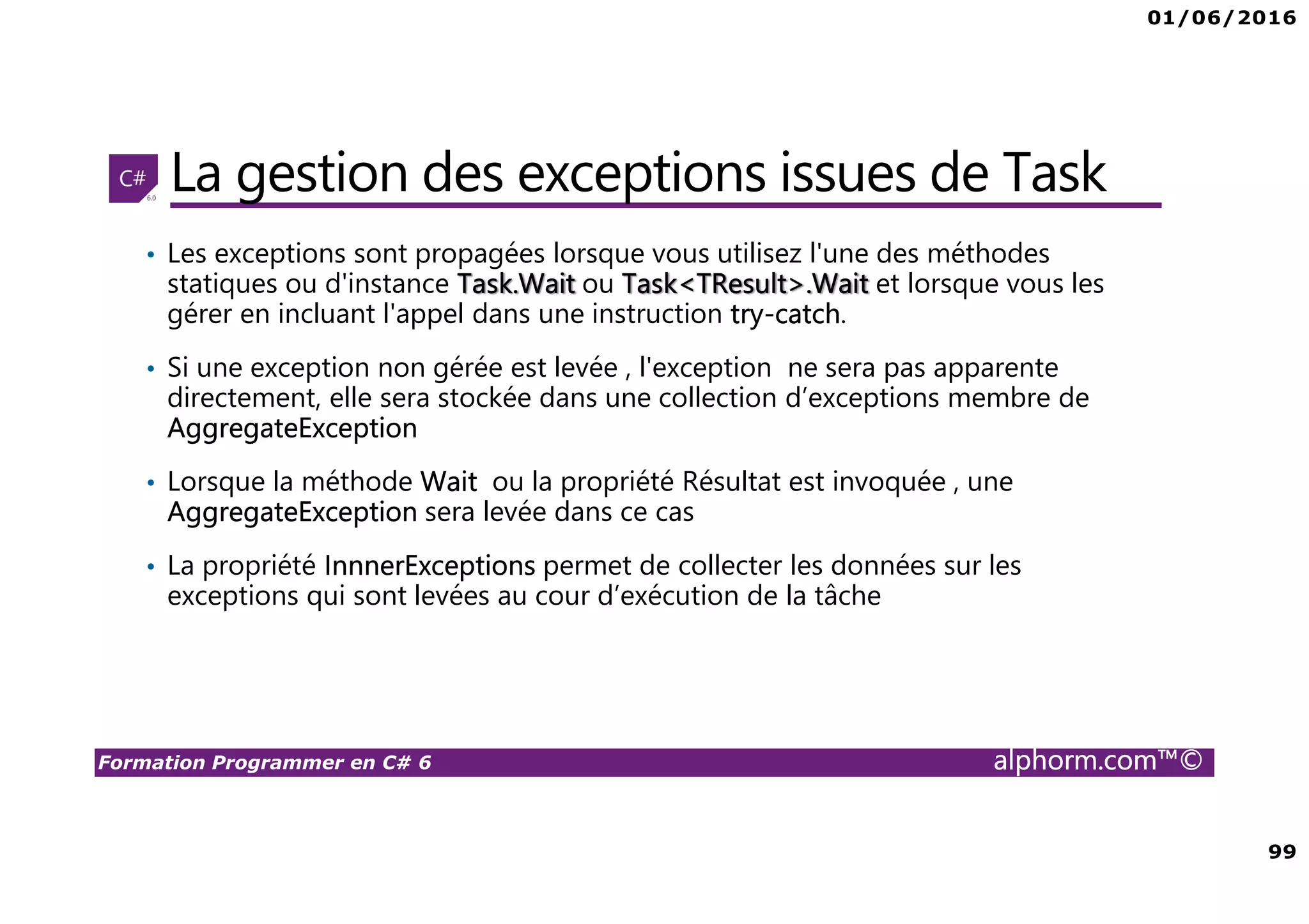 01/06/2016 99 Formation Programmer en C# 6 alphorm.com™© La gestion des exceptions issues de Task • Les exceptions sont propagées lorsque vous utilisez l'une des méthodes statiques ou d'instance Task.Wait ou Task<TResult>.Wait et lorsque vous les gérer en incluant l'appel dans une instruction try-catch. • Si une exception non gérée est levée , l'exception ne sera pas apparente directement, elle sera stockée dans une collection d’exceptions membre de AggregateException • Lorsque la méthode Wait ou la propriété Résultat est invoquée , une AggregateException sera levée dans ce cas • La propriété InnnerExceptions permet de collecter les données sur les exceptions qui sont levées au cour d’exécution de la tâche 