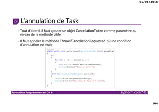 01/06/2016
104
Formation Programmer en C# 6 alphorm.com™©
L’annulation de Task
• Tout d’abord, il faut ajouter un objet CancellationToken comme paramètre au
niveau de la méthode cible
• Il faut appeler la méthode ThrowIfCancellationRequested si une condition
d’annulation est vraie
 