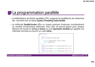 01/06/2016
106
Formation Programmer en C# 6 alphorm.com™©
La programmation parallèle
• La bibliothèque de tâches parallèles (TPL) supporte le parallélisme de traitement
des données avec la classe System.Threading.Tasks.Parallel.
• La méthode Parallel.Invoke offre un moyen pratique d'exécuter simultanément
un nombre d'instructions arbitraires. Pour cela, on pourra passer pour chaque
élément de travail un délégué Action ou une expression lambda qui appelle une
méthode nommée ou fournit un code Inline.
 