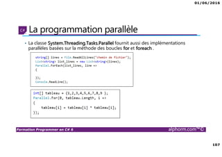 01/06/2016
107
Formation Programmer en C# 6 alphorm.com™©
La programmation parallèle
• La classe System.Threading.Tasks.Parallel fournit aussi des implémentations
parallèles basées sur la méthode des boucles for et foreach .
 