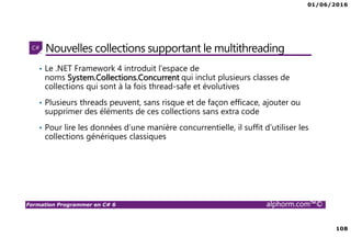 01/06/2016
108
Formation Programmer en C# 6 alphorm.com™©
Nouvelles collections supportant le multithreading
• Le .NET Framework 4 introduit l'espace de
noms System.Collections.Concurrent qui inclut plusieurs classes de
collections qui sont à la fois thread-safe et évolutives
• Plusieurs threads peuvent, sans risque et de façon efficace, ajouter ou
supprimer des éléments de ces collections sans extra code
• Pour lire les données d’une manière concurrentielle, il suffit d’utiliser les
collections génériques classiques
 