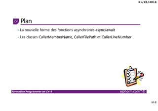 01/06/2016
6
Formation Programmer en C# 6 alphorm.com™©
Connaissances requises
• Il est à noter que cette formation ne représente pas un cours magistral
de C# et du .Net Framework, c’est une formation avancée fortement
orientée pratique C#
• Cette formation n’est pas orientée vers les débutants en terme du .Net
Framework et du C#
• Par conséquent, le public concerné doit avoir des connaissances
intermédiaires au moins en terme de programmation et notamment C#
• La connaissance d’utilisation d’un environnement de développement
principalement Visual Studio ou autre IDE qui supporte au moins C#
4.0/5.0 est indispensable
 