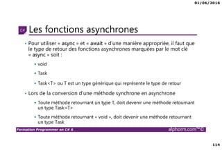 01/06/2016
6
Formation Programmer en C# 6 alphorm.com™©
Connaissances requises
• Il est à noter que cette formation ne représente pas un cours magistral
de C# et du .Net Framework, c’est une formation avancée fortement
orientée pratique C#
• Cette formation n’est pas orientée vers les débutants en terme du .Net
Framework et du C#
• Par conséquent, le public concerné doit avoir des connaissances
intermédiaires au moins en terme de programmation et notamment C#
• La connaissance d’utilisation d’un environnement de développement
principalement Visual Studio ou autre IDE qui supporte au moins C#
4.0/5.0 est indispensable
 
