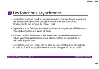 01/06/2016
6
Formation Programmer en C# 6 alphorm.com™©
Connaissances requises
• Il est à noter que cette formation ne représente pas un cours magistral
de C# et du .Net Framework, c’est une formation avancée fortement
orientée pratique C#
• Cette formation n’est pas orientée vers les débutants en terme du .Net
Framework et du C#
• Par conséquent, le public concerné doit avoir des connaissances
intermédiaires au moins en terme de programmation et notamment C#
• La connaissance d’utilisation d’un environnement de développement
principalement Visual Studio ou autre IDE qui supporte au moins C#
4.0/5.0 est indispensable
 