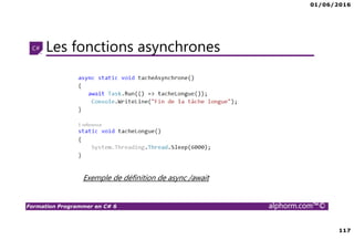 01/06/2016
6
Formation Programmer en C# 6 alphorm.com™©
Connaissances requises
• Il est à noter que cette formation ne représente pas un cours magistral
de C# et du .Net Framework, c’est une formation avancée fortement
orientée pratique C#
• Cette formation n’est pas orientée vers les débutants en terme du .Net
Framework et du C#
• Par conséquent, le public concerné doit avoir des connaissances
intermédiaires au moins en terme de programmation et notamment C#
• La connaissance d’utilisation d’un environnement de développement
principalement Visual Studio ou autre IDE qui supporte au moins C#
4.0/5.0 est indispensable
 