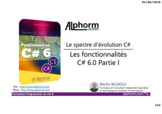 01/06/2016
122
Formation Programmer en C# 6 alphorm.com™©
Les fonctionnalités
C# 6.0 Partie I
Le spectre d’évolution C#
Site : http://www.alphorm.com
Blog : http://blog.alphorm.com
Béchir BEJAOUI
Formateur et Consultant indépendant spécialisé
en technologie et systèmes d’informations
 
