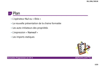01/06/2016
123
Formation Programmer en C# 6 alphorm.com™©
Plan
• L’opérateur Nul ou « Elvis »
• La nouvelle présentation de la chaine formatée
• Les auto-initiateurs des propriétés
• L’expression « Nameof »
• Les imports statiques
 