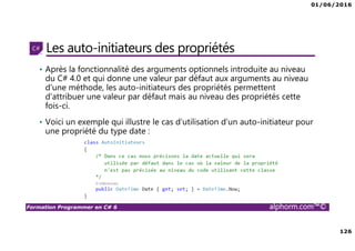01/06/2016
126
Formation Programmer en C# 6 alphorm.com™©
Les auto-initiateurs des propriétés
• Après la fonctionnalité des arguments optionnels introduite au niveau
du C# 4.0 et qui donne une valeur par défaut aux arguments au niveau
d’une méthode, les auto-initiateurs des propriétés permettent
d’attribuer une valeur par défaut mais au niveau des propriétés cette
fois-ci.
• Voici un exemple qui illustre le cas d’utilisation d’un auto-initiateur pour
une propriété du type date :
 