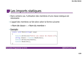 01/06/2016
129
Formation Programmer en C# 6 alphorm.com™©
Les imports statiques
• Dans certains cas, l’utilisation des membres d’une classe statique est
nécessaire
• L’appel des membres se fait alors selon la forme suivante
« Nom de classe » . « Nom du membre »
• Exemple :
 