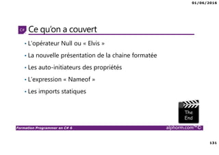 01/06/2016
131
Formation Programmer en C# 6 alphorm.com™©
Ce qu’on a couvert
• L’opérateur Null ou « Elvis »
• La nouvelle présentation de la chaine formatée
• Les auto-initiateurs des propriétés
• L’expression « Nameof »
• Les imports statiques
 