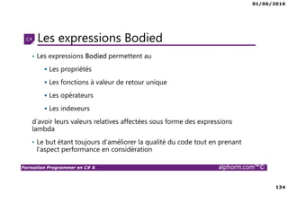 01/06/2016
134
Formation Programmer en C# 6 alphorm.com™©
Les expressions Bodied
• Les expressions Bodied permettent au
Les propriétés
Les fonctions à valeur de retour unique
Les opérateurs
Les indexeurs
d’avoir leurs valeurs relatives affectées sous forme des expressions
lambda
• Le but étant toujours d’améliorer la qualité du code tout en prenant
l’aspect performance en considération
 