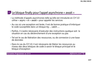 01/06/2016
137
Formation Programmer en C# 6 alphorm.com™©
Le bloque finally pour l’appel asynchrone « await »
• La méthode d’appels asynchrones telle qu’elle est introduite en C# 5.0
utilise « async » et « await » pour appeler les services
• Au cas où une exception est levée, il est de bonne pratique d’imbriquer
le code susceptible dans un bloque try … catch ….
• Parfois, il s’avère nécessaire d’exécuter des instructions quelque soit la
situation en cas du déclenchement d’une exception ou pas
• Tel est le cas de libération des ressources, ou de connexion à une base
de données
• Dans le cas du C# 5.0, il est nécessaire de libérer les ressources au
niveau des deux bloques de code à savoir le bloque principal et le
bloque d’exception
 