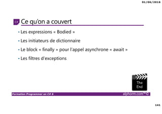 01/06/2016
141
Formation Programmer en C# 6 alphorm.com™©
Ce qu’on a couvert
• Les expressions « Bodied »
• Les initiateurs de dictionnaire
• Le block « finally » pour l’appel asynchrone « await »
• Les filtres d’exceptions
 