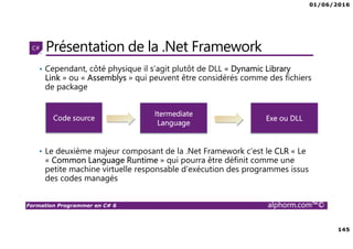 01/06/2016
145
Formation Programmer en C# 6 alphorm.com™©
Présentation de la .Net Framework
• Cependant, côté physique il s’agit plutôt de DLL « Dynamic Library
Link » ou « Assemblys » qui peuvent être considérés comme des fichiers
de package
• Le deuxième majeur composant de la .Net Framework c’est le CLR « Le
« Common Language Runtime » qui pourra être définit comme une
petite machine virtuelle responsable d’exécution des programmes issus
des codes managés
Code source
Itermediate
Language
Exe ou DLL
 