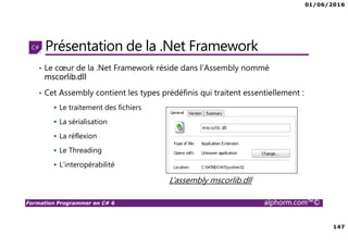 01/06/2016
147
Formation Programmer en C# 6 alphorm.com™©
Présentation de la .Net Framework
• Le cœur de la .Net Framework réside dans l’Assembly nommé
mscorlib.dll
• Cet Assembly contient les types prédéfinis qui traitent essentiellement :
Le traitement des fichiers
La sérialisation
La réflexion
Le Threading
L’interopérabilité
L’assembly mscorlib.dll
 