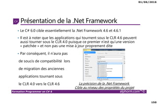 01/06/2016
150
Formation Programmer en C# 6 alphorm.com™©
Présentation de la .Net Framework
• Le C# 6.0 cible essentiellement la .Net Framework 4.6 et 4.6.1
• Il est à noter que les applications qui tournent sous le CLR 4.6 peuvent
aussi tourner sous le CLR 4.0 puisque ce premier n’est qu’une version
« patchée » et non pas une mise à jour proprement dite
• Par conséquent, il n’aura pas
de soucis de compatibilité lors
de migration des anciennes
applications tournant sous
le CLR 4.0 vers le CLR 4.6 La précision de la .Net Framework
Cible au niveau des propriétés du projet
 