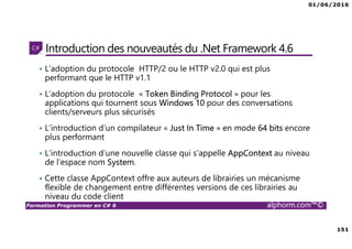 01/06/2016
151
Formation Programmer en C# 6 alphorm.com™©
Introduction des nouveautés du .Net Framework 4.6
• L’adoption du protocole HTTP/2 ou le HTTP v2.0 qui est plus
performant que le HTTP v1.1
• L’adoption du protocole « Token Binding Protocol » pour les
applications qui tournent sous Windows 10 pour des conversations
clients/serveurs plus sécurisés
• L’introduction d’un compilateur « Just In Time » en mode 64 bits encore
plus performant
• L’introduction d’une nouvelle classe qui s’appelle AppContext au niveau
de l’espace nom System.
• Cette classe AppContext offre aux auteurs de librairies un mécanisme
flexible de changement entre différentes versions de ces librairies au
niveau du code client
 