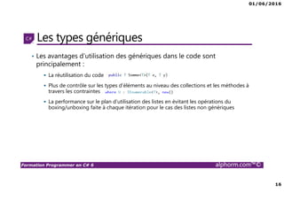 01/06/2016
16
Formation Programmer en C# 6 alphorm.com™©
Les types génériques
• Les avantages d’utilisation des génériques dans le code sont
principalement :
La réutilisation du code
Plus de contrôle sur les types d’éléments au niveau des collections et les méthodes à
travers les contraintes
La performance sur le plan d’utilisation des listes en évitant les opérations du
boxing/unboxing faite à chaque itération pour le cas des listes non génériques
 