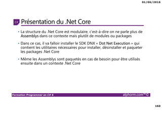 01/06/2016
160
Formation Programmer en C# 6 alphorm.com™©
Présentation du .Net Core
• La structure du .Net Core est modulaire, c’est-à-dire on ne parle plus de
Assemblys dans ce contexte mais plutôt de modules ou packages
• Dans ce cas, il va falloir installer le SDK DNX « Dot Net Execution » qui
contient les utilitaires nécessaires pour installer, désinstaller et paqueter
les packages .Net Core
• Même les Assemblys sont paquetés en cas de besoin pour être utilisés
ensuite dans un contexte .Net Core
 