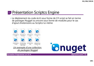 01/06/2016
181
Formation Programmer en C# 6 alphorm.com™©
Présentation Scriptcs Engine
• Le déploiement du code écrit sous forme de C# script se fait en terme
de packages Nugget ou encore sous forme de modules pour le cas
d’ajout d’extensions au Scriptcs lui même
Un exemple d’une collection
de packages Nugget
 