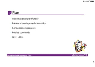 01/06/2016
2
Formation Programmer en C# 6 alphorm.com™©
Plan
• Présentation du formateur
• Présentation du plan de formation
• Connaissances requises
• Publics concernés
• Liens utiles
 