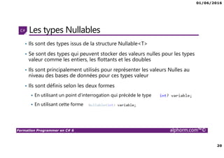 01/06/2016
20
Formation Programmer en C# 6 alphorm.com™©
Les types Nullables
• Ils sont des types issus de la structure Nullable<T>
• Se sont des types qui peuvent stocker des valeurs nulles pour les types
valeur comme les entiers, les flottants et les doubles
• Ils sont principalement utilisés pour représenter les valeurs Nulles au
niveau des bases de données pour ces types valeur
• Ils sont définis selon les deux formes
En utilisant un point d’interrogation qui précède le type
En utilisant cette forme
 