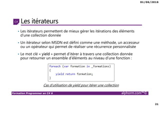 01/06/2016
21
Formation Programmer en C# 6 alphorm.com™©
Les itérateurs
• Les itérateurs permettent de mieux gérer les itérations des éléments
d’une collection donnée
• Un itérateur selon MSDN est défini comme une méthode, un accesseur
ou un opérateur qui permet de réaliser une récurrence personnalisée
• Le mot clé « yield » permet d’itérer à travers une collection donnée
pour retourner un ensemble d’éléments au niveau d’une fonction :
Cas d’utilisation de yield pour itérer une collection
 