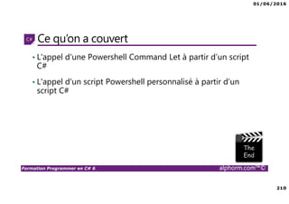 01/06/2016
210
Formation Programmer en C# 6 alphorm.com™©
Ce qu’on a couvert
• L'appel d'une Powershell Command Let à partir d’un script
C#
• L'appel d'un script Powershell personnalisé à partir d’un
script C#
 