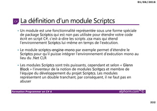 01/06/2016
222
Formation Programmer en C# 6 alphorm.com™©
La définition d’un module Scriptcs
• Un module est une fonctionnalité représentée sous une forme spéciale
de package Scriptcs qui est non pas utilisée pour étendre votre code
écrit en script C#, c’est-à-dire les scripts .csx mais qui étend
l’environnement Scriptcs lui-même en temps de l'exécution.
• Le module scriptcs-engine-mono par exemple permet d’étendre le
Scriptcs pour qu’il puisse intégrer l’environnement d’exécution mono au
lieu du .Net CLR
• Les modules Scriptcs sont très puissants, cependant et selon « Glenn
Block » l’inventeur de la notion de modules Scritpcs et membre de
l’équipe du développement du projet Scriptcs. Les modules
représentent un double tranchant, par conséquent, il ne faut pas en
abuser
 