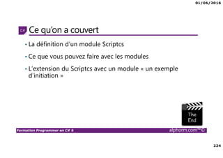 01/06/2016
224
Formation Programmer en C# 6 alphorm.com™©
Ce qu’on a couvert
• La définition d’un module Scriptcs
• Ce que vous pouvez faire avec les modules
• L’extension du Scriptcs avec un module « un exemple
d’initiation »
 