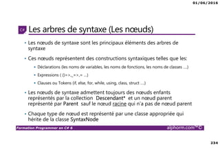 01/06/2016
234
Formation Programmer en C# 6 alphorm.com™©
Les arbres de syntaxe (Les nœuds)
• Les nœuds de syntaxe sont les principaux éléments des arbres de
syntaxe
• Ces nœuds représentent des constructions syntaxiques telles que les:
Déclarations (les noms de variables, les noms de fonctions, les noms de classes ….)
Expressions ( ()=>,_=>,= …)
Clauses ou Tokens (if, else, for, while, using, class, struct ….)
• Les nœuds de syntaxe admettent toujours des nœuds enfants
représentés par la collection Descendant* et un nœud parent
représenté par Parent sauf le nœud racine qui n’a pas de nœud parent
• Chaque type de nœud est représenté par une classe appropriée qui
hérite de la classe SyntaxNode
 
