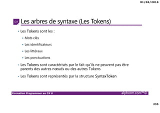 01/06/2016
235
Formation Programmer en C# 6 alphorm.com™©
Les arbres de syntaxe (Les Tokens)
• Les Tokens sont les :
Mots clés
Les identificateurs
Les littéraux
Les ponctuations
• Les Tokens sont caractérisés par le fait qu’ils ne peuvent pas être
parents des autres nœuds ou des autres Tokens
• Les Tokens sont représentés par la structure SyntaxToken
 