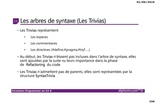 01/06/2016
236
Formation Programmer en C# 6 alphorm.com™©
Les arbres de syntaxe (Les Trivias)
• Les Trivias représentent
Les espaces
Les commentaires
Les directives (#define,#pragma,#tryf…..)
• Au début, les Trivias n’étaient pas incluses dans l’arbre de syntaxe, elles
sont ajoutées par la suite vu leurs importance dans la phase
de Refactoring du code
• Les Trivias n’admettent pas de parents, elles sont représentées par la
structure SyntaxTrivia
 