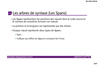 01/06/2016
237
Formation Programmer en C# 6 alphorm.com™©
Les arbres de syntaxe (Les Spans)
• Les Spans représentent les positions des nœuds dans le code source et
le nombre de caractères formant ces nœuds
• La position et la longueur est représentée par des entiers
• Chaque nœud représente deux types de Spans :
Span
FullSpan qui diffère du Span en comptant les Trivias
 