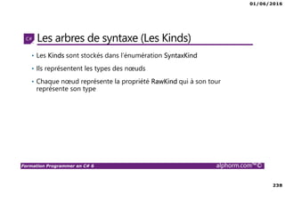 01/06/2016
238
Formation Programmer en C# 6 alphorm.com™©
Les arbres de syntaxe (Les Kinds)
• Les Kinds sont stockés dans l’énumération SyntaxKind
• Ils représentent les types des nœuds
• Chaque nœud représente la propriété RawKind qui à son tour
représente son type
 