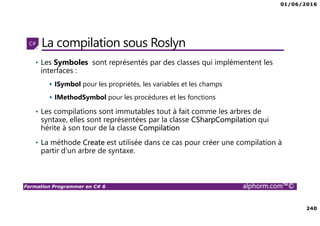 01/06/2016
240
Formation Programmer en C# 6 alphorm.com™©
La compilation sous Roslyn
• Les Symboles sont représentés par des classes qui implémentent les
interfaces :
ISymbol pour les propriétés, les variables et les champs
IMethodSymbol pour les procédures et les fonctions
• Les compilations sont immutables tout à fait comme les arbres de
syntaxe, elles sont représentées par la classe CSharpCompilation qui
hérite à son tour de la classe Compilation
• La méthode Create est utilisée dans ce cas pour créer une compilation à
partir d’un arbre de syntaxe.
 