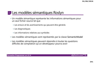 01/06/2016
241
Formation Programmer en C# 6 alphorm.com™©
Les modèles sémantiques Roslyn
• Un modèle sémantique représente les informations sémantiques pour
un seul fichier source tel que
Les erreurs et les avertissements qui peuvent être générés
Les diagnostiques
Les informations relatives aux symboles
• Les modèles sémantiques sont représentés par la classe SemanticModel
• Les modèles sémantiques peuvent répondre à toutes les questions
difficiles de compilation qu’un développeur pourra avoir
 