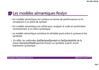 01/06/2016
242
Formation Programmer en C# 6 alphorm.com™©
Les modèles sémantiques Roslyn
• Un modèle sémantique est coûteux en terme de performances en le
comparant à un arbre de syntaxe
• Un modèle sémantique est utilisé pour analyser le code en profondeur
contrairement à un arbre syntaxique
• Le modèle sémantique constitue le véritable pont entre la syntaxe et les
symboles
• En effet, les méthodes GetDeclaredSymbol et GetSymbolInfo de la
classe SemanticModel permet d’avoir un symbole à partir d’une
expression syntaxique
 