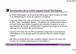 01/06/2016
246
Formation Programmer en C# 6 alphorm.com™©
Introduction de la notion espace travail Workspace
• La notion Workspace est le point de départ pour faire l'analyse du code
et du Refactoring en terme de solutions complètes
• C’est une notion très utile surtout pour écrire des extensions qui visent
le TFS « Team Foundation Server » , la solution de collaboration relative
à Visual Studio permettant la gestion des solutions, projets et le suivi
des éléments de travail, la planification, la gestion de projet en terme de
cycle de vie et l'analyse des performances.
• L’espace de travail est une API qui permet l'organisation de toutes les
informations sur les projets dans une solution dans le modèle d'objet
unique
• Elle offre un accès direct à des modèles d'objets comme, les arbres de
syntaxe, les modèles sémantiques et compilations
 